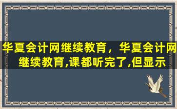 华夏会计网继续教育，华夏会计网 继续教育,课都听完了,但显示还差几分钟怎么办